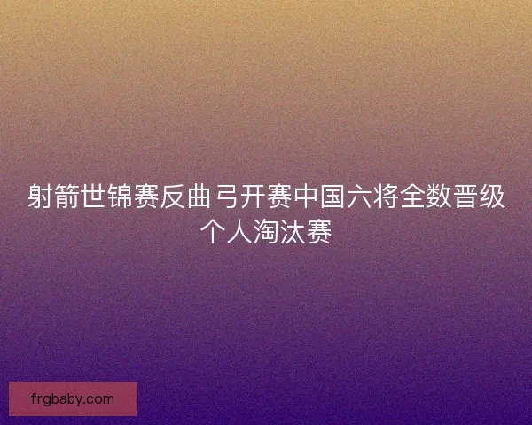 射箭世锦赛反曲弓开赛中国六将全数晋级个人淘汰赛