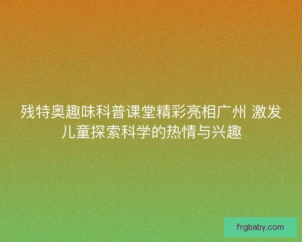 残特奥趣味科普课堂精彩亮相广州 激发儿童探索科学的热情与兴趣