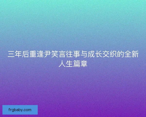三年后重逢尹笑言往事与成长交织的全新人生篇章