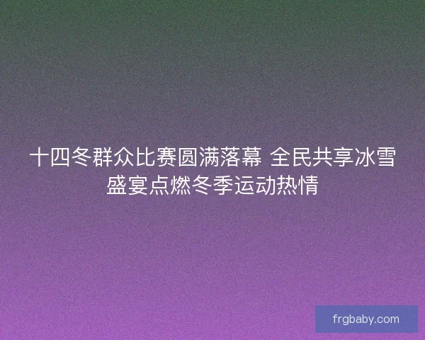 十四冬群众比赛圆满落幕 全民共享冰雪盛宴点燃冬季运动热情