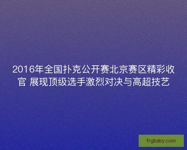 2016年全国扑克公开赛北京赛区精彩收官 展现顶级选手激烈对决与高超技艺